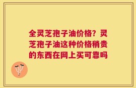 全灵芝孢子油价格？灵芝孢子油这种价格稍贵的东西在网上买可靠吗