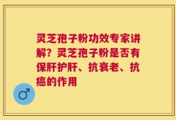 灵芝孢子粉功效专家讲解？灵芝孢子粉是否有保肝护肝、抗衰老、抗癌的作用