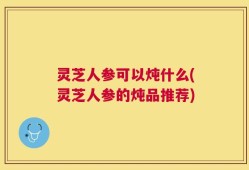 灵芝人参可以炖什么(灵芝人参的炖品推荐)