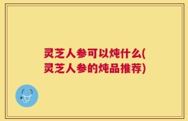 灵芝人参可以炖什么(灵芝人参的炖品推荐)