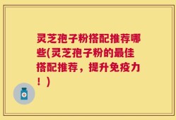 灵芝孢子粉搭配推荐哪些(灵芝孢子粉的最佳搭配推荐，提升免疫力！)