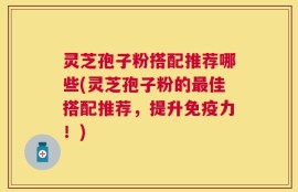 灵芝孢子粉搭配推荐哪些(灵芝孢子粉的最佳搭配推荐，提升免疫力！)
