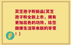 灵芝孢子粉新品(灵芝孢子粉全新上市，拥有更加出色的功效，给您健康生活带来新的享受！)