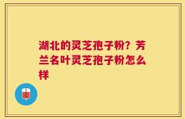 湖北的灵芝孢子粉？芳兰名叶灵芝孢子粉怎么样