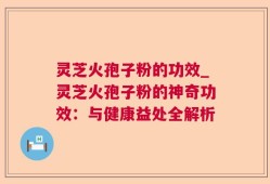 灵芝火孢子粉的功效_灵芝火孢子粉的神奇功效：与健康益处全解析