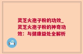 灵芝火孢子粉的功效_灵芝火孢子粉的神奇功效：与健康益处全解析