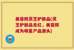 美容院灵芝护肤品(灵芝护肤品走红，美容院成为明星产品源头)