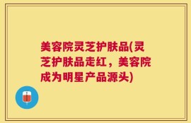 美容院灵芝护肤品(灵芝护肤品走红，美容院成为明星产品源头)