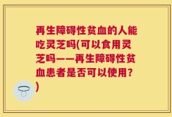 再生障碍性贫血的人能吃灵芝吗(可以食用灵芝吗——再生障碍性贫血患者是否可以使用？)