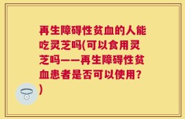再生障碍性贫血的人能吃灵芝吗(可以食用灵芝吗——再生障碍性贫血患者是否可以使用？)