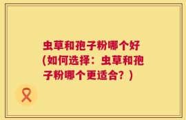 虫草和孢子粉哪个好 (如何选择：虫草和孢子粉哪个更适合？)