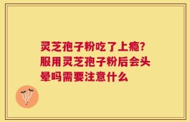 灵芝孢子粉吃了上瘾？服用灵芝孢子粉后会头晕吗需要注意什么