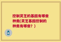 控制灵芝的基因有哪些种类(灵芝基因控制的种类有哪些？)