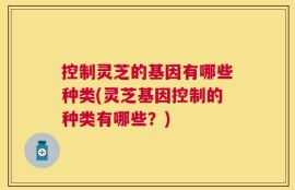 控制灵芝的基因有哪些种类(灵芝基因控制的种类有哪些？)