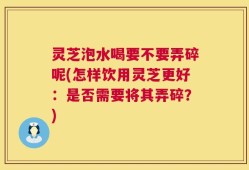 灵芝泡水喝要不要弄碎呢(怎样饮用灵芝更好：是否需要将其弄碎？)