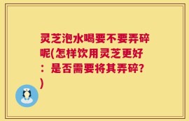 灵芝泡水喝要不要弄碎呢(怎样饮用灵芝更好：是否需要将其弄碎？)