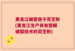 黑龙江破壁孢子灵芝粉(黑龙江生产具有壁膜破裂技术的灵芝粉)