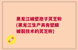 黑龙江破壁孢子灵芝粉(黑龙江生产具有壁膜破裂技术的灵芝粉)