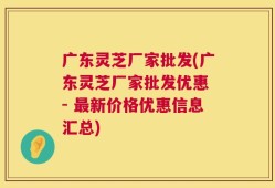 广东灵芝厂家批发(广东灵芝厂家批发优惠 - 最新价格优惠信息汇总)