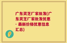 广东灵芝厂家批发(广东灵芝厂家批发优惠 - 最新价格优惠信息汇总)