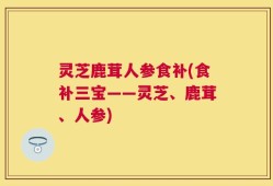 灵芝鹿茸人参食补(食补三宝——灵芝、鹿茸、人参)