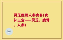 灵芝鹿茸人参食补(食补三宝——灵芝、鹿茸、人参)