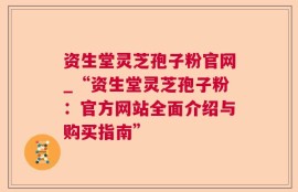 资生堂灵芝孢子粉官网_“资生堂灵芝孢子粉：官方网站全面介绍与购买指南”