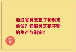 浙江省灵芝孢子粉制定单位？详解灵芝孢子粉的生产与制定？