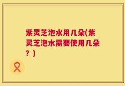 紫灵芝泡水用几朵(紫灵芝泡水需要使用几朵？)