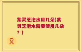 紫灵芝泡水用几朵(紫灵芝泡水需要使用几朵？)