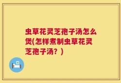 虫草花灵芝孢子汤怎么煲(怎样煮制虫草花灵芝孢子汤？)