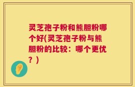 灵芝孢子粉和熊胆粉哪个好(灵芝孢子粉与熊胆粉的比较：哪个更优？)