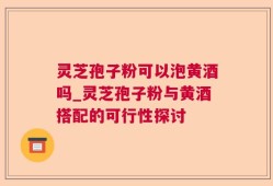 灵芝孢子粉可以泡黄酒吗_灵芝孢子粉与黄酒搭配的可行性探讨