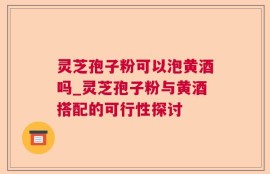 灵芝孢子粉可以泡黄酒吗_灵芝孢子粉与黄酒搭配的可行性探讨