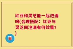 红豆和灵芝能一起泡酒吗(合理搭配：红豆与灵芝同泡酒有何效果？)