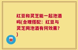 红豆和灵芝能一起泡酒吗(合理搭配：红豆与灵芝同泡酒有何效果？)