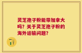 灵芝孢子粉能带加拿大吗？关于灵芝孢子粉的海外运输问题？