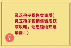 灵芝孢子粉售卖资质(灵芝孢子粉销售资质获取攻略，让您轻松开展销售！)