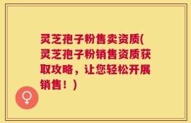 灵芝孢子粉售卖资质(灵芝孢子粉销售资质获取攻略，让您轻松开展销售！)