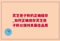 灵芝孢子粉的正确储存_如何正确保存灵芝孢子粉以保持其最佳品质