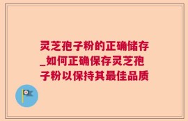 灵芝孢子粉的正确储存_如何正确保存灵芝孢子粉以保持其最佳品质