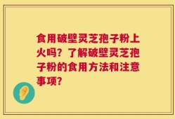 食用破壁灵芝孢子粉上火吗？了解破壁灵芝孢子粉的食用方法和注意事项？