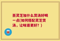 蒸灵芝加什么煲汤好喝一点(如何搭配灵芝煲汤，让味道更好？)