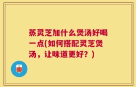 蒸灵芝加什么煲汤好喝一点(如何搭配灵芝煲汤，让味道更好？)