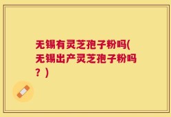 无锡有灵芝孢子粉吗(无锡出产灵芝孢子粉吗？)
