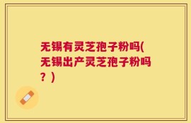无锡有灵芝孢子粉吗(无锡出产灵芝孢子粉吗？)