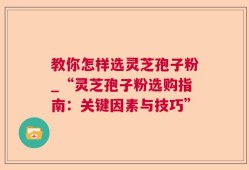 教你怎样选灵芝孢子粉_“灵芝孢子粉选购指南：关键因素与技巧”