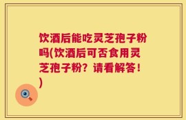 饮酒后能吃灵芝孢子粉吗(饮酒后可否食用灵芝孢子粉？请看解答！)