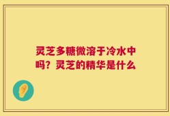 灵芝多糖微溶于冷水中吗？灵芝的精华是什么