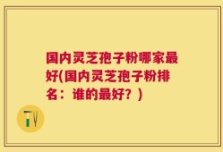 国内灵芝孢子粉哪家最好(国内灵芝孢子粉排名：谁的最好？)